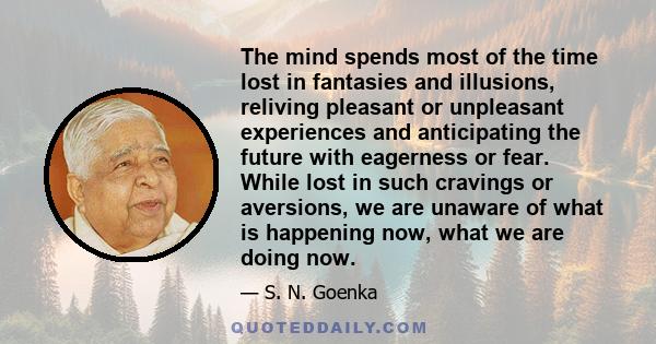 The mind spends most of the time lost in fantasies and illusions, reliving pleasant or unpleasant experiences and anticipating the future with eagerness or fear. While lost in such cravings or aversions, we are unaware