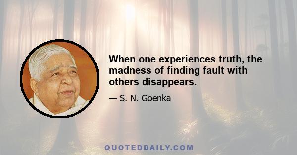 When one experiences truth, the madness of finding fault with others disappears.