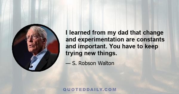 I learned from my dad that change and experimentation are constants and important. You have to keep trying new things.