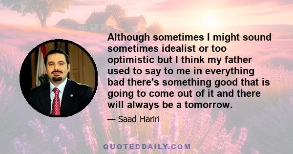 Although sometimes I might sound sometimes idealist or too optimistic but I think my father used to say to me in everything bad there's something good that is going to come out of it and there will always be a tomorrow.