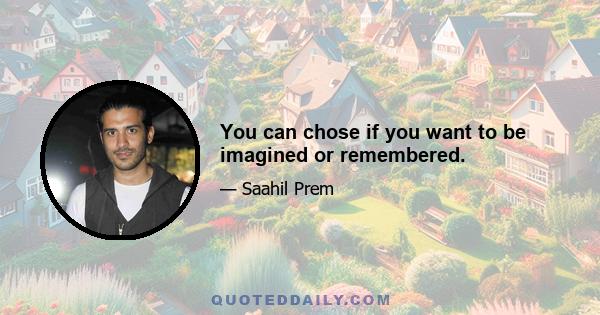 You can chose if you want to be imagined or remembered.