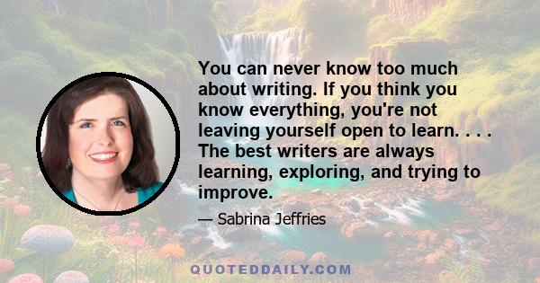 You can never know too much about writing. If you think you know everything, you're not leaving yourself open to learn. . . . The best writers are always learning, exploring, and trying to improve.