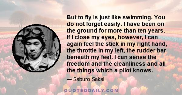 But to fly is just like swimming. You do not forget easily. I have been on the ground for more than ten years. If I close my eyes, however, I can again feel the stick in my right hand, the throttle in my left, the