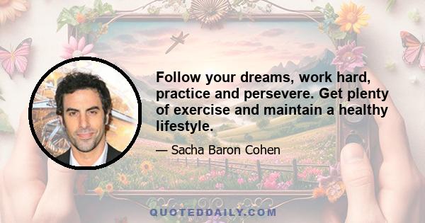Follow your dreams, work hard, practice and persevere. Get plenty of exercise and maintain a healthy lifestyle.