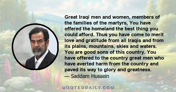 Great Iraqi men and women, members of the families of the martyrs, You have offered the homeland the best thing you could afford. Thus you have come to merit love and gratitude from all Iraqis and from its plains,