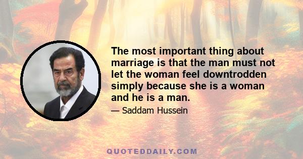 The most important thing about marriage is that the man must not let the woman feel downtrodden simply because she is a woman and he is a man.