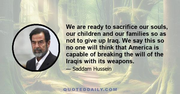 We are ready to sacrifice our souls, our children and our families so as not to give up Iraq. We say this so no one will think that America is capable of breaking the will of the Iraqis with its weapons.