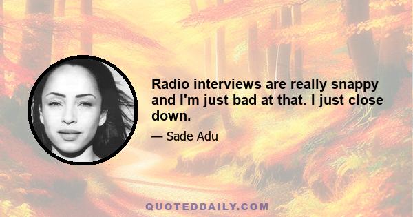 Radio interviews are really snappy and I'm just bad at that. I just close down.
