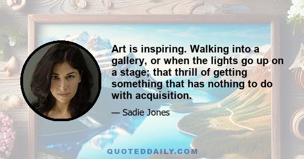 Art is inspiring. Walking into a gallery, or when the lights go up on a stage; that thrill of getting something that has nothing to do with acquisition.