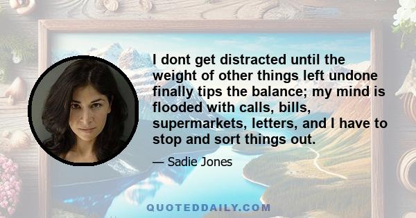 I dont get distracted until the weight of other things left undone finally tips the balance; my mind is flooded with calls, bills, supermarkets, letters, and I have to stop and sort things out.