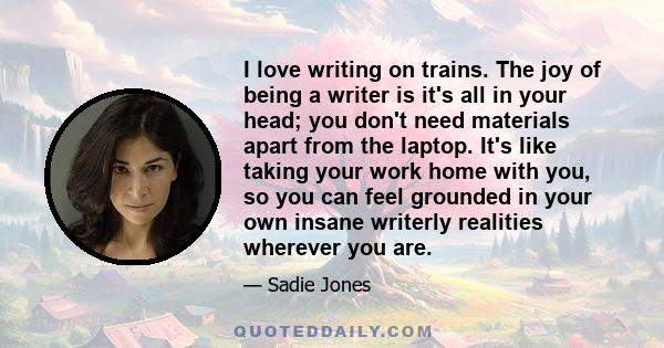 I love writing on trains. The joy of being a writer is it's all in your head; you don't need materials apart from the laptop. It's like taking your work home with you, so you can feel grounded in your own insane