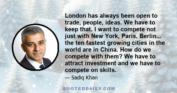 London has always been open to trade, people, ideas. We have to keep that. I want to compete not just with New York, Paris, Berlin... the ten fastest growing cities in the world are in China. How do we compete with