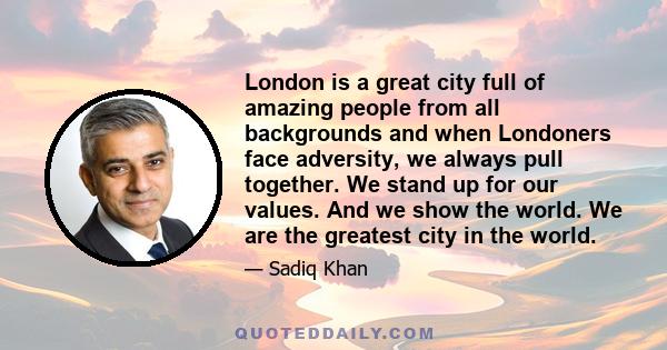 London is a great city full of amazing people from all backgrounds and when Londoners face adversity, we always pull together. We stand up for our values. And we show the world. We are the greatest city in the world.