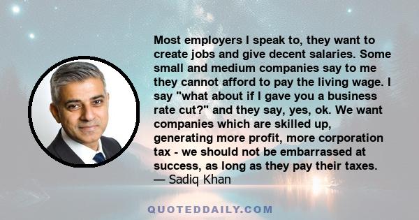 Most employers I speak to, they want to create jobs and give decent salaries. Some small and medium companies say to me they cannot afford to pay the living wage. I say what about if I gave you a business rate cut? and