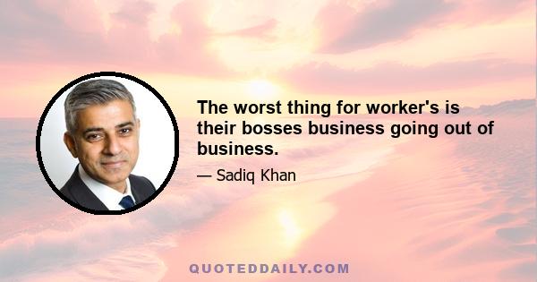 The worst thing for worker's is their bosses business going out of business.