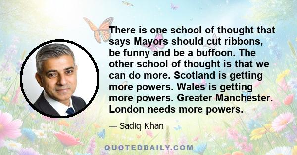 There is one school of thought that says Mayors should cut ribbons, be funny and be a buffoon. The other school of thought is that we can do more. Scotland is getting more powers. Wales is getting more powers. Greater