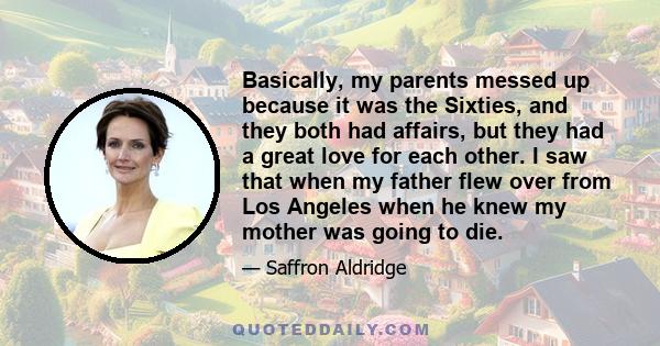 Basically, my parents messed up because it was the Sixties, and they both had affairs, but they had a great love for each other. I saw that when my father flew over from Los Angeles when he knew my mother was going to