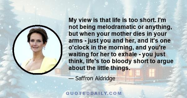 My view is that life is too short. I'm not being melodramatic or anything, but when your mother dies in your arms - just you and her, and it's one o'clock in the morning, and you're waiting for her to exhale - you just