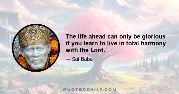 The life ahead can only be glorious if you learn to live in total harmony with the Lord.