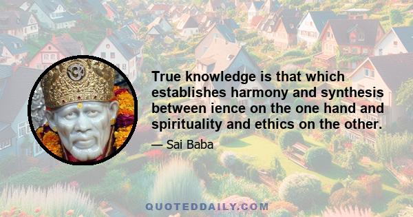 True knowledge is that which establishes harmony and synthesis between ience on the one hand and spirituality and ethics on the other.