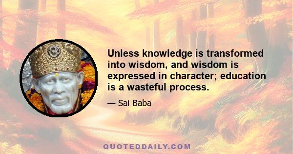 Unless knowledge is transformed into wisdom, and wisdom is expressed in character; education is a wasteful process.