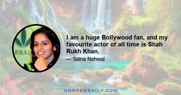 I am a huge Bollywood fan, and my favourite actor of all time is Shah Rukh Khan.