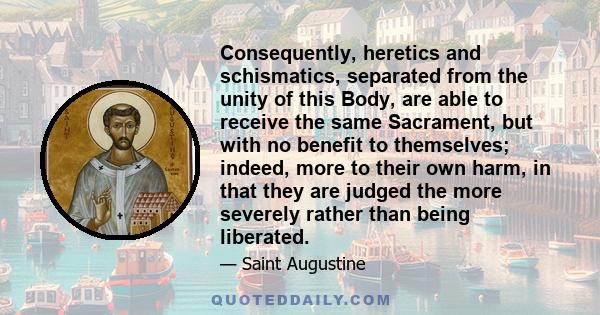 Consequently, heretics and schismatics, separated from the unity of this Body, are able to receive the same Sacrament, but with no benefit to themselves; indeed, more to their own harm, in that they are judged the more