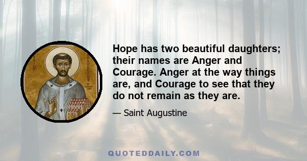 Hope has two beautiful daughters; their names are Anger and Courage. Anger at the way things are, and Courage to see that they do not remain as they are.