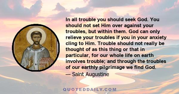 In all trouble you should seek God. You should not set Him over against your troubles, but within them. God can only relieve your troubles if you in your anxiety cling to Him. Trouble should not really be thought of as