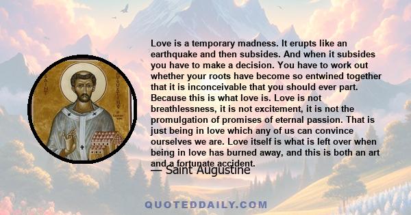 Love is a temporary madness. It erupts like an earthquake and then subsides. And when it subsides you have to make a decision. You have to work out whether your roots have become so entwined together that it is