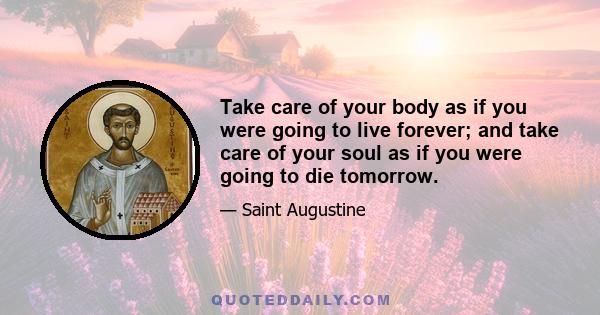 Take care of your body as if you were going to live forever; and take care of your soul as if you were going to die tomorrow.