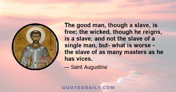 The good man, though a slave, is free; the wicked, though he reigns, is a slave, and not the slave of a single man, but- what is worse - the slave of as many masters as he has vices.