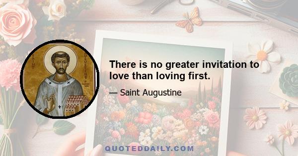 There is no greater invitation to love than loving first.