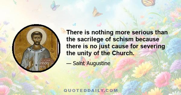 There is nothing more serious than the sacrilege of schism because there is no just cause for severing the unity of the Church.