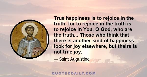 True happiness is to rejoice in the truth, for to rejoice in the truth is to rejoice in You, O God, who are the truth... Those who think that there is another kind of happiness look for joy elsewhere, but theirs is not