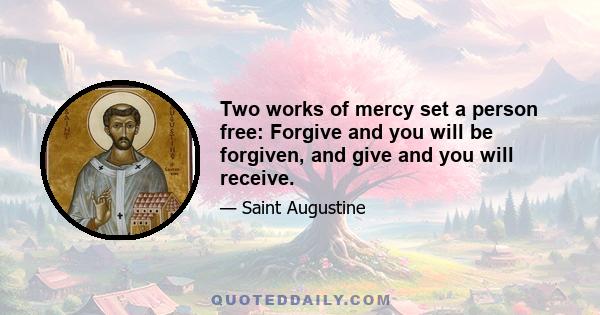 Two works of mercy set a person free: Forgive and you will be forgiven, and give and you will receive.