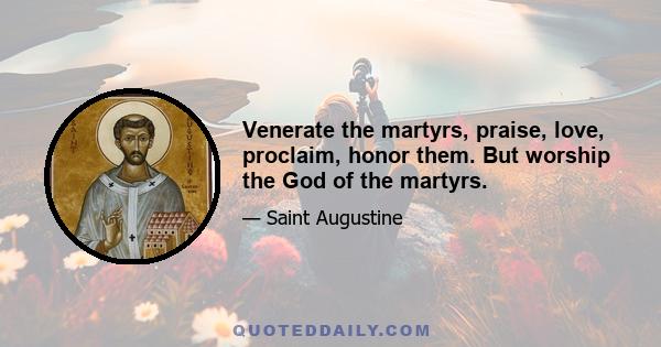 Venerate the martyrs, praise, love, proclaim, honor them. But worship the God of the martyrs.