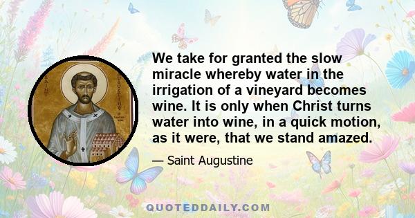 We take for granted the slow miracle whereby water in the irrigation of a vineyard becomes wine. It is only when Christ turns water into wine, in a quick motion, as it were, that we stand amazed.