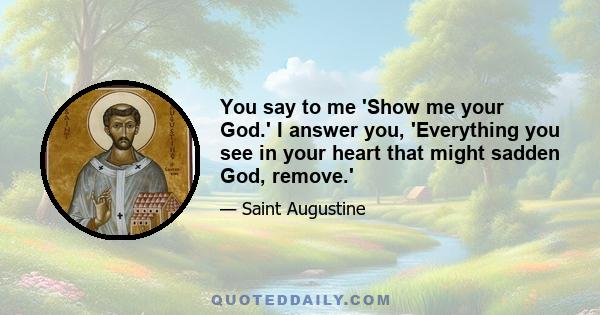 You say to me 'Show me your God.' I answer you, 'Everything you see in your heart that might sadden God, remove.'