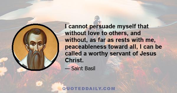 I cannot persuade myself that without love to others, and without, as far as rests with me, peaceableness toward all, I can be called a worthy servant of Jesus Christ.