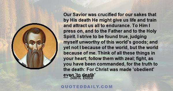 Our Savior was crucified for our sakes that by His death He might give us life and train and attract us all to endurance. To Him I press on, and to the Father and to the Holy Spirit. I strive to be found true, judging