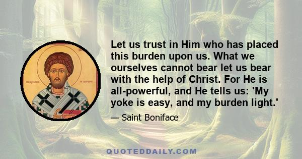 Let us trust in Him who has placed this burden upon us. What we ourselves cannot bear let us bear with the help of Christ. For He is all-powerful, and He tells us: 'My yoke is easy, and my burden light.'