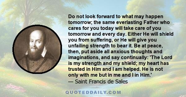 Do not look forward to what may happen tomorrow; the same everlasting Father who cares for you today will take care of you tomorrow and every day. Either He will shield you from suffering, or He will give you unfailing