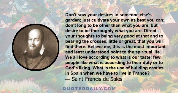 Don't sow your desires in someone else's garden; just cultivate your own as best you can; don't long to be other than what you are, but desire to be thoroughly what you are. Direct your thoughts to being very good at