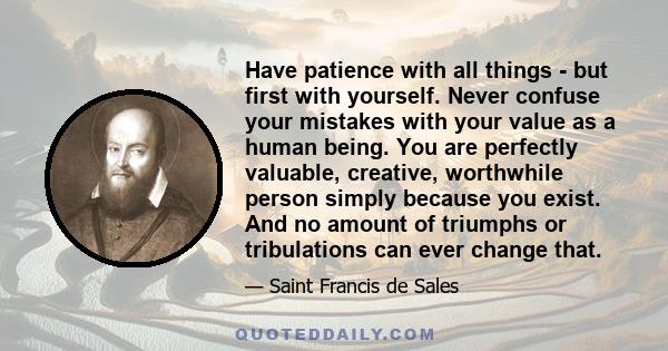 Have patience with all things - but first with yourself. Never confuse your mistakes with your value as a human being. You are perfectly valuable, creative, worthwhile person simply because you exist. And no amount of