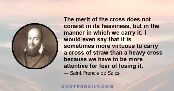 The merit of the cross does not consist in its heaviness, but in the manner in which we carry it. I would even say that it is sometimes more virtuous to carry a cross of straw than a heavy cross because we have to be