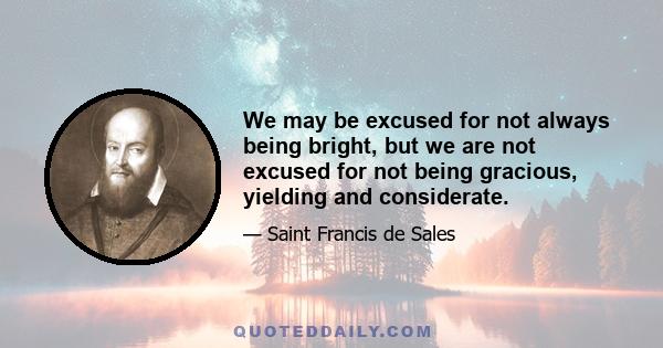 We may be excused for not always being bright, but we are not excused for not being gracious, yielding and considerate.