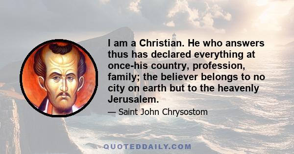 I am a Christian. He who answers thus has declared everything at once-his country, profession, family; the believer belongs to no city on earth but to the heavenly Jerusalem.