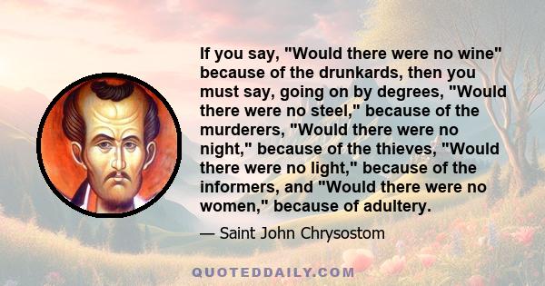 If you say, Would there were no wine because of the drunkards, then you must say, going on by degrees, Would there were no steel, because of the murderers, Would there were no night, because of the thieves, Would there