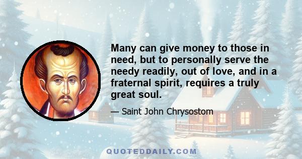 Many can give money to those in need, but to personally serve the needy readily, out of love, and in a fraternal spirit, requires a truly great soul.